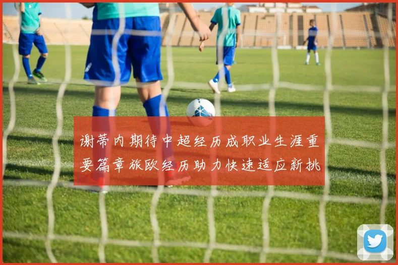谢蒂内期待中超经历成职业生涯重要篇章旅欧经历助力快速适应新挑战