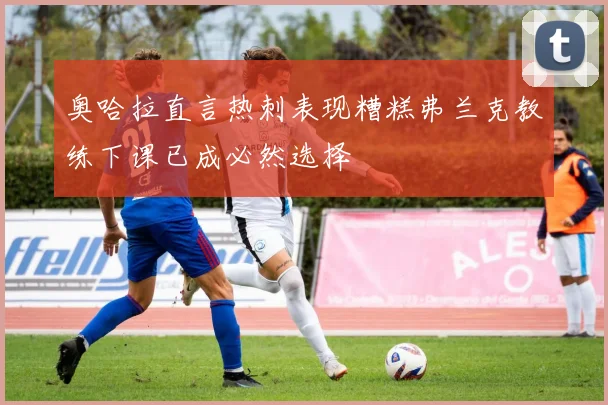 奥哈拉直言热刺表现糟糕弗兰克教练下课已成必然选择