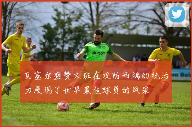 瓦塞尔盛赞文班在攻防两端的统治力展现了世界最佳球员的风采
