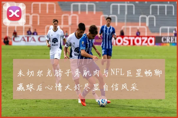 米切尔光膀子秀肌肉与NFL巨星畅聊赢球后心情大好尽显自信风采