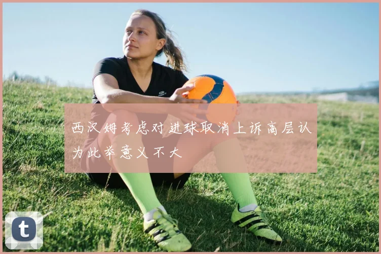 西汉姆考虑对进球取消上诉高层认为此举意义不大