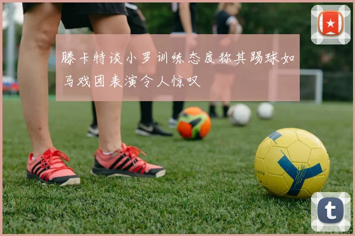 滕卡特谈小罗训练态度称其踢球如马戏团表演令人惊叹