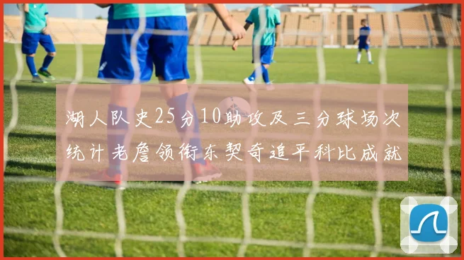 湖人队史25分10助攻及三分球场次统计老詹领衔东契奇追平科比成就