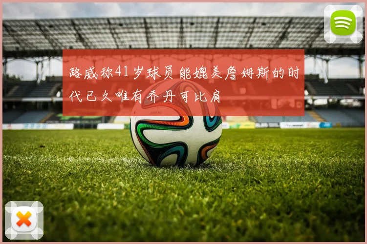 路威称41岁球员能媲美詹姆斯的时代已久唯有乔丹可比肩