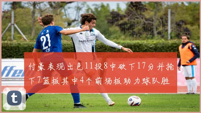 付豪表现出色11投8中砍下17分并抢下7篮板其中4个前场板助力球队胜利