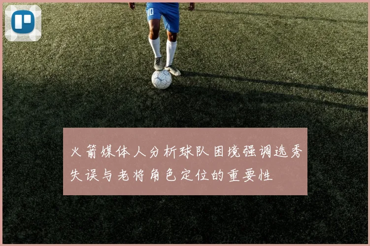 火箭媒体人分析球队困境强调选秀失误与老将角色定位的重要性