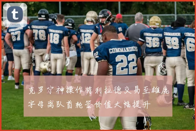 克罗宁神操作将利拉德交易至雄鹿字母离队首轮签价值大幅提升