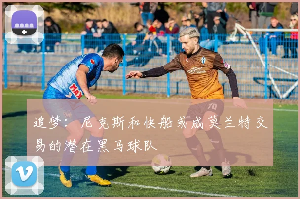 追梦：尼克斯和快船或成莫兰特交易的潜在黑马球队