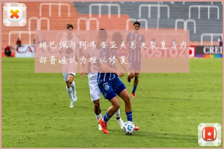 姆巴佩与阿韦洛亚关系决裂皇马内部普遍认为难以修复