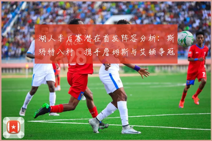 湖人季后赛潜在首发阵容分析：斯玛特八村塁携手詹姆斯与艾顿争冠之路