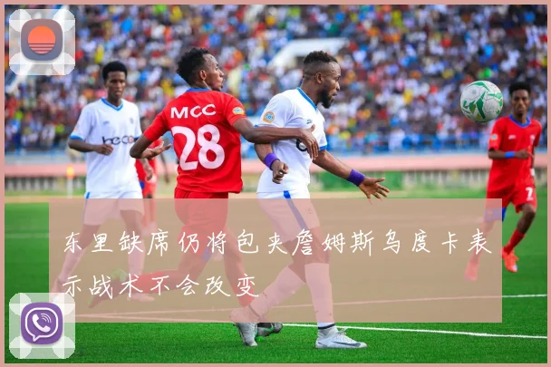 东里缺席仍将包夹詹姆斯乌度卡表示战术不会改变