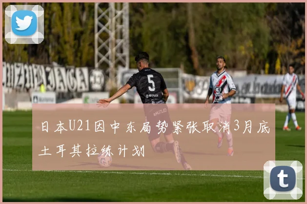 日本U21因中东局势紧张取消3月底土耳其拉练计划