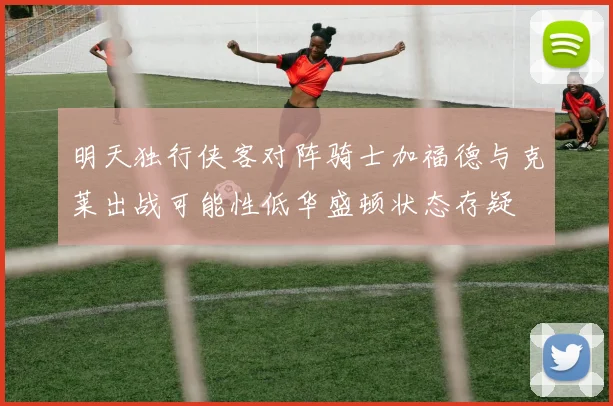 明天独行侠客对阵骑士加福德与克莱出战可能性低华盛顿状态存疑