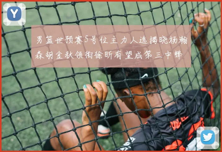 男篮世预赛5号位主力人选揭晓杨瀚森胡金秋领衔徐昕有望成第三中锋