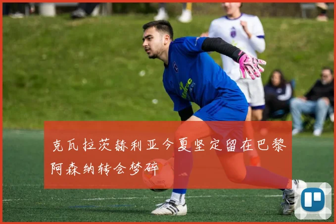 克瓦拉茨赫利亚今夏坚定留在巴黎阿森纳转会梦碎