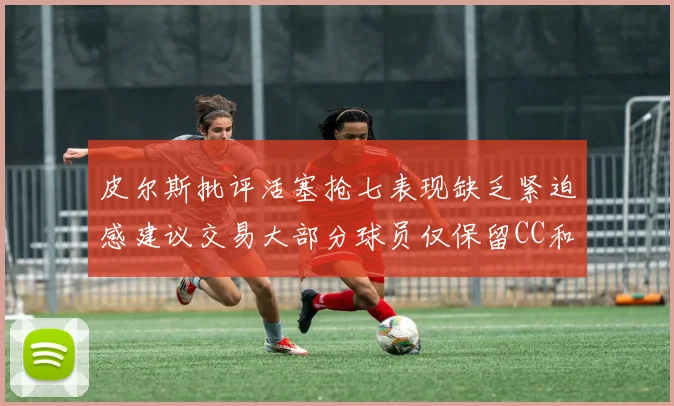皮尔斯批评活塞抢七表现缺乏紧迫感建议交易大部分球员仅保留CC和詹金斯