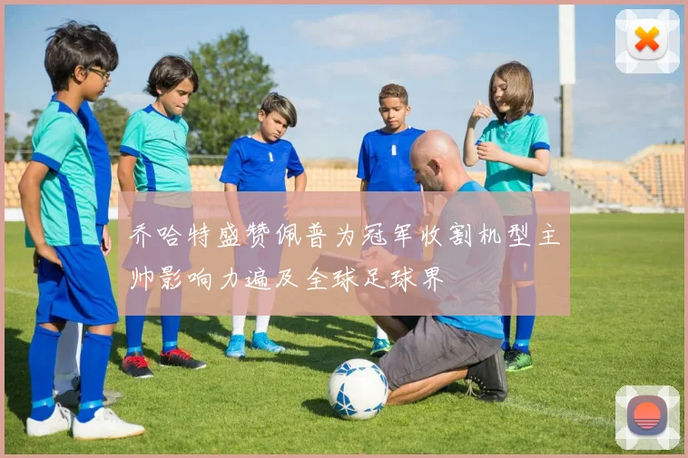 乔哈特盛赞佩普为冠军收割机型主帅影响力遍及全球足球界