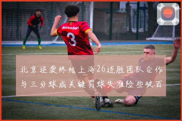北京逆袭终结上海26连胜团队合作与三分球成关键罚球失准险些破百