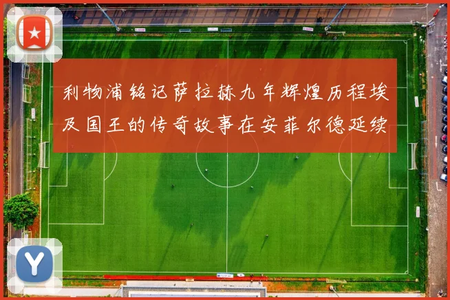 利物浦铭记萨拉赫九年辉煌历程埃及国王的传奇故事在安菲尔德延续