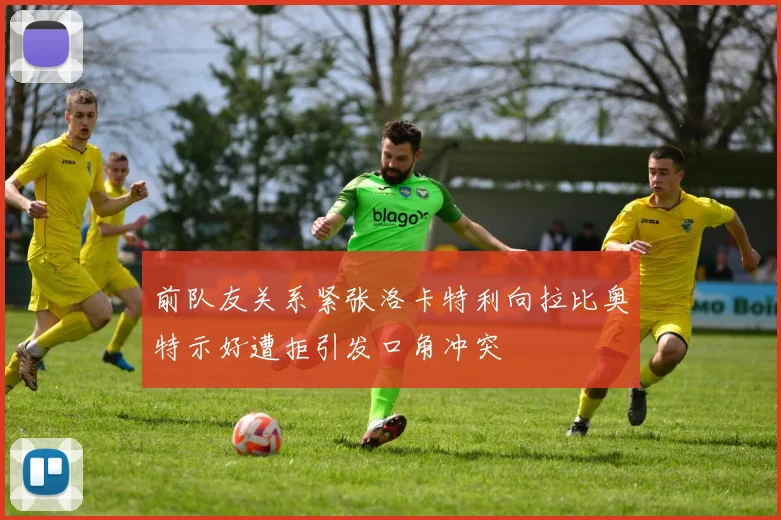 前队友关系紧张洛卡特利向拉比奥特示好遭拒引发口角冲突
