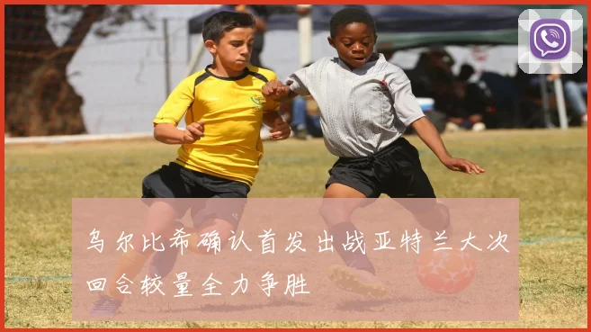 乌尔比希确认首发出战亚特兰大次回合较量全力争胜