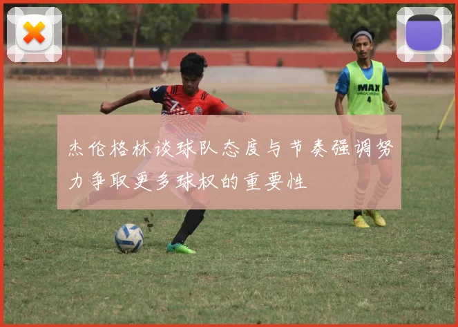 杰伦格林谈球队态度与节奏强调努力争取更多球权的重要性