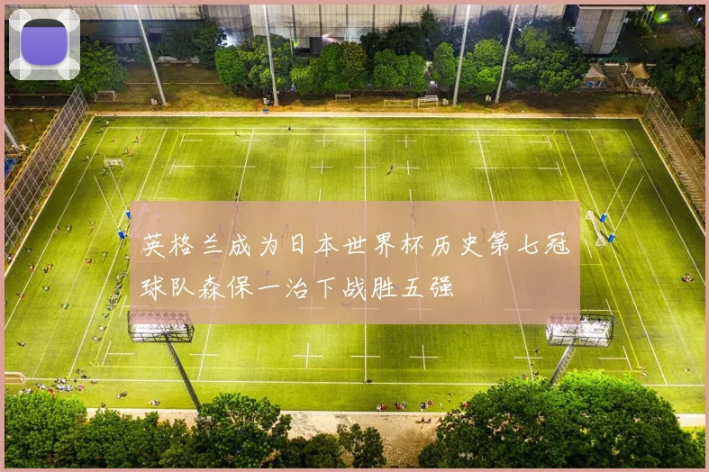 英格兰成为日本世界杯历史第七冠球队森保一治下战胜五强
