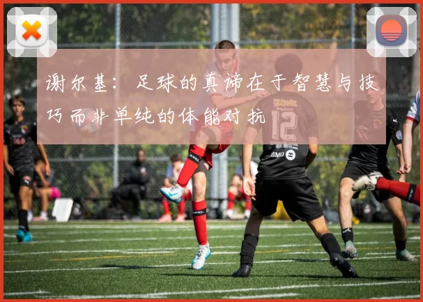 谢尔基：足球的真谛在于智慧与技巧而非单纯的体能对抗