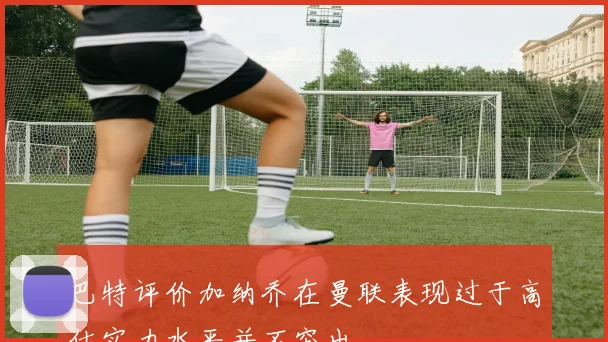 巴特评价加纳乔在曼联表现过于高估实力水平并不突出