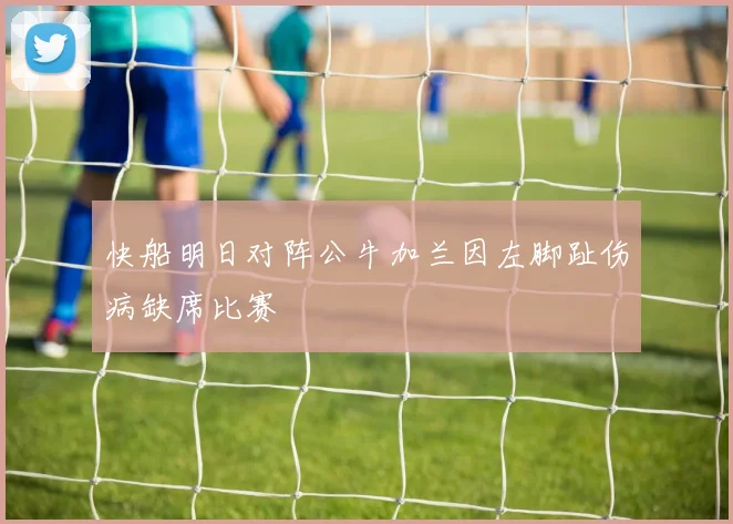 快船明日对阵公牛加兰因左脚趾伤病缺席比赛