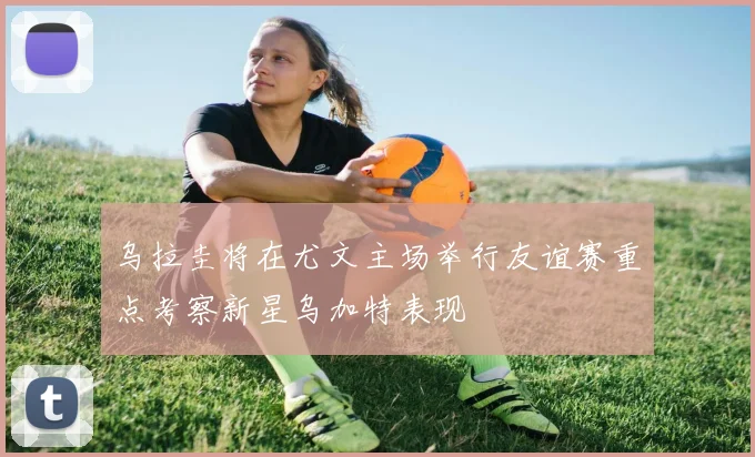 乌拉圭将在尤文主场举行友谊赛重点考察新星乌加特表现