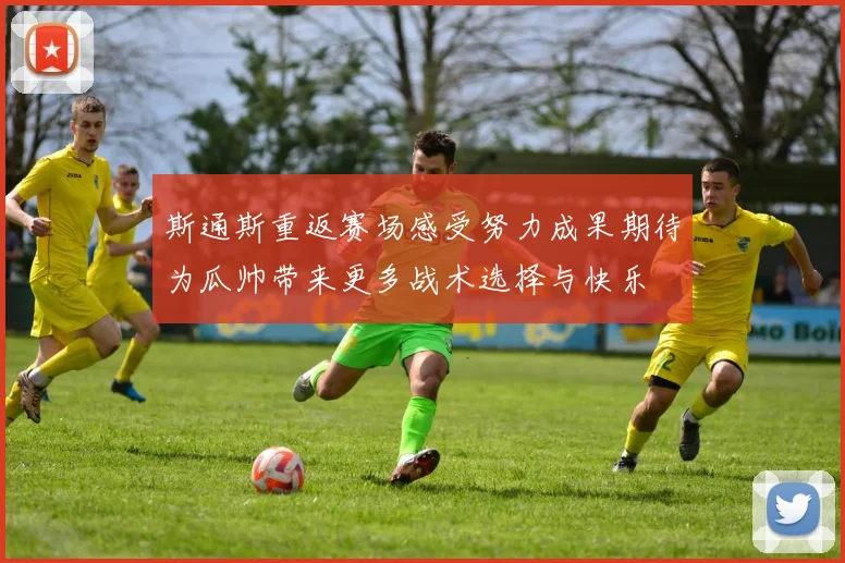 斯通斯重返赛场感受努力成果期待为瓜帅带来更多战术选择与快乐