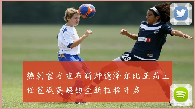 热刺官方宣布新帅德泽尔比正式上任重返英超的全新征程开启